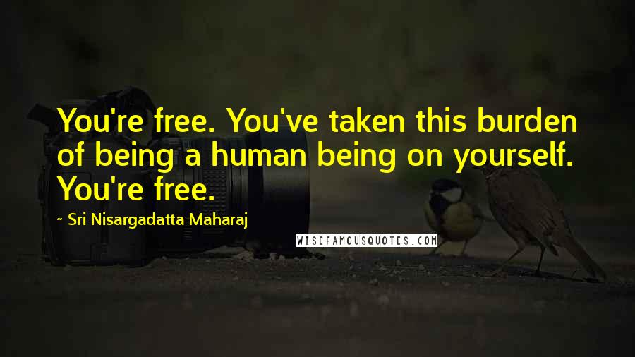 Sri Nisargadatta Maharaj Quotes: You're free. You've taken this burden of being a human being on yourself. You're free.