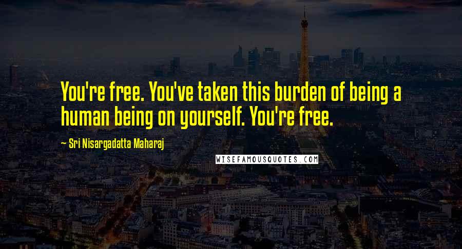 Sri Nisargadatta Maharaj Quotes: You're free. You've taken this burden of being a human being on yourself. You're free.