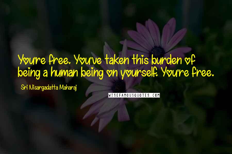 Sri Nisargadatta Maharaj Quotes: You're free. You've taken this burden of being a human being on yourself. You're free.