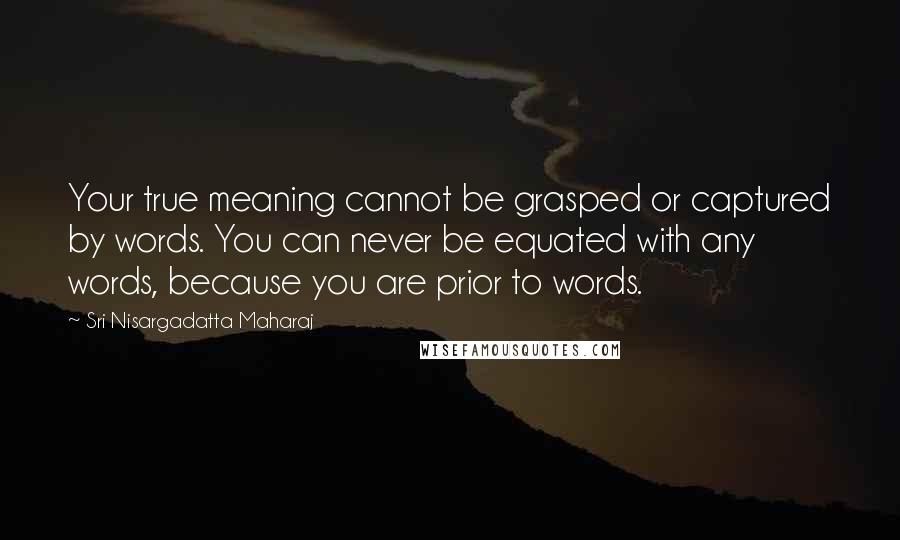 Sri Nisargadatta Maharaj Quotes: Your true meaning cannot be grasped or captured by words. You can never be equated with any words, because you are prior to words.