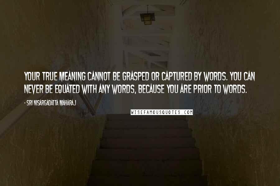 Sri Nisargadatta Maharaj Quotes: Your true meaning cannot be grasped or captured by words. You can never be equated with any words, because you are prior to words.