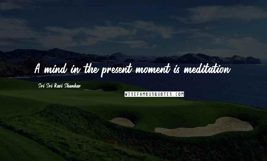 Sri Sri Ravi Shankar Quotes: A mind in the present moment is meditation.