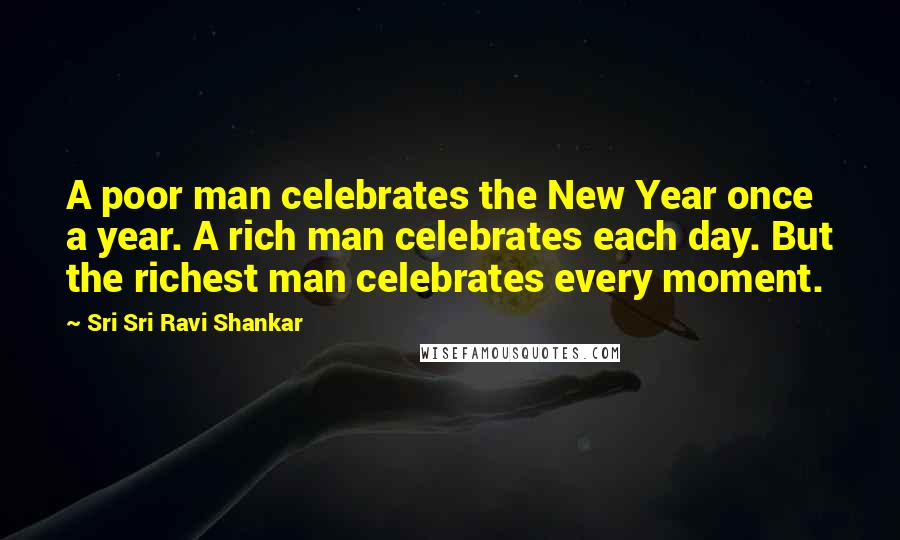 Sri Sri Ravi Shankar Quotes: A poor man celebrates the New Year once a year. A rich man celebrates each day. But the richest man celebrates every moment.