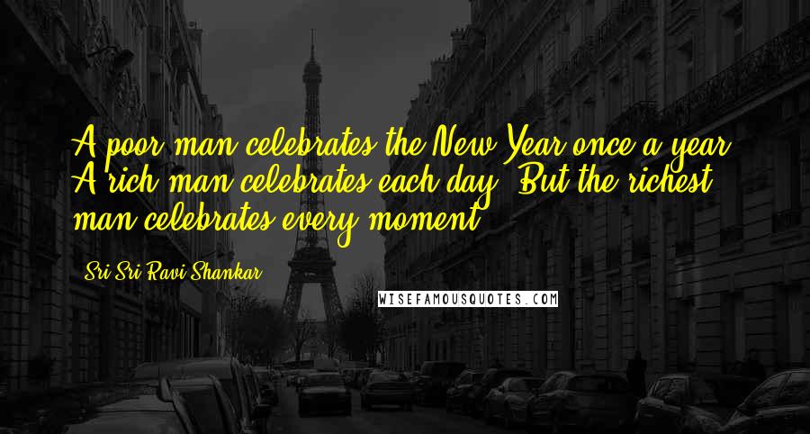 Sri Sri Ravi Shankar Quotes: A poor man celebrates the New Year once a year. A rich man celebrates each day. But the richest man celebrates every moment.