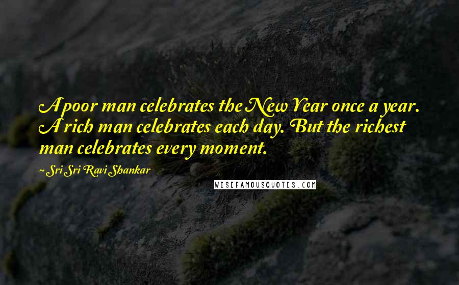 Sri Sri Ravi Shankar Quotes: A poor man celebrates the New Year once a year. A rich man celebrates each day. But the richest man celebrates every moment.