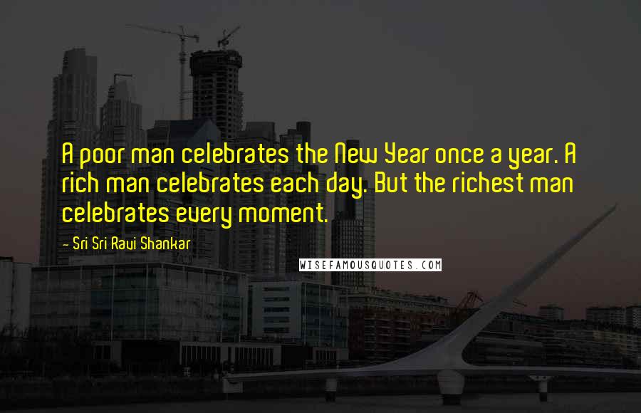 Sri Sri Ravi Shankar Quotes: A poor man celebrates the New Year once a year. A rich man celebrates each day. But the richest man celebrates every moment.