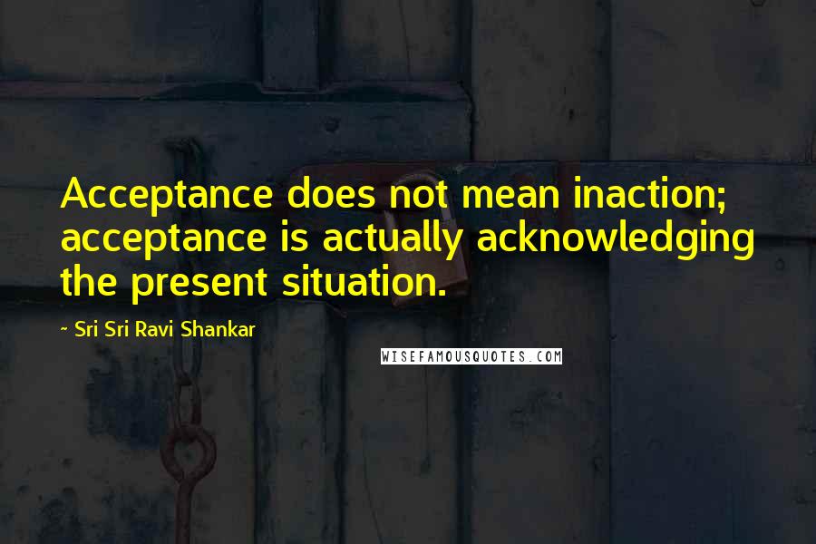 Sri Sri Ravi Shankar Quotes: Acceptance does not mean inaction; acceptance is actually acknowledging the present situation.