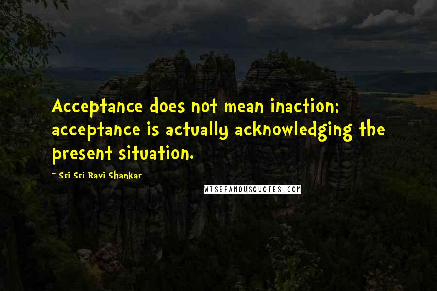 Sri Sri Ravi Shankar Quotes: Acceptance does not mean inaction; acceptance is actually acknowledging the present situation.