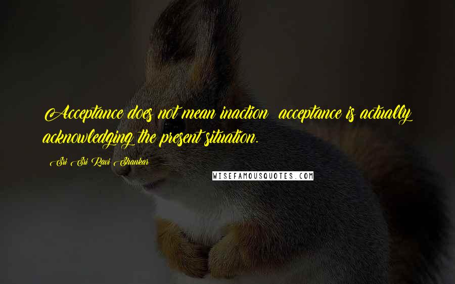 Sri Sri Ravi Shankar Quotes: Acceptance does not mean inaction; acceptance is actually acknowledging the present situation.