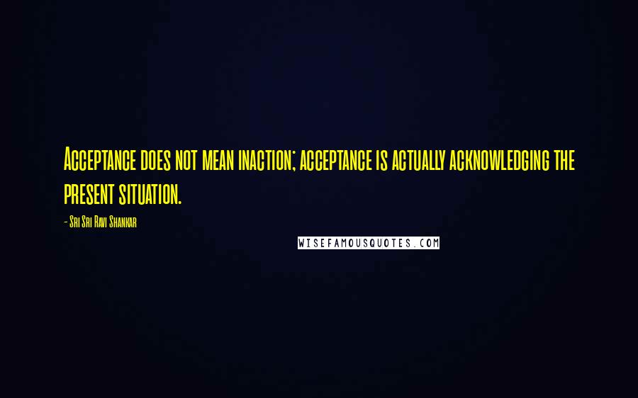 Sri Sri Ravi Shankar Quotes: Acceptance does not mean inaction; acceptance is actually acknowledging the present situation.