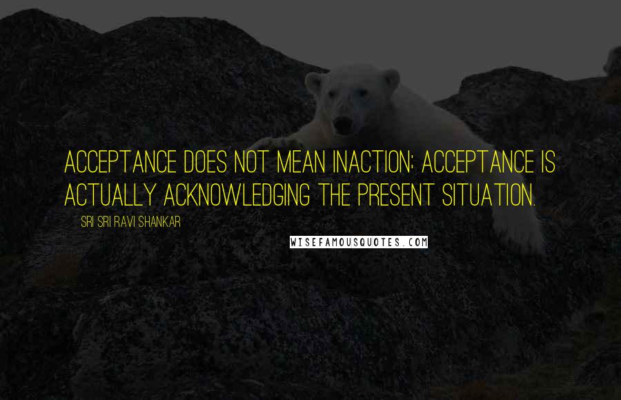 Sri Sri Ravi Shankar Quotes: Acceptance does not mean inaction; acceptance is actually acknowledging the present situation.