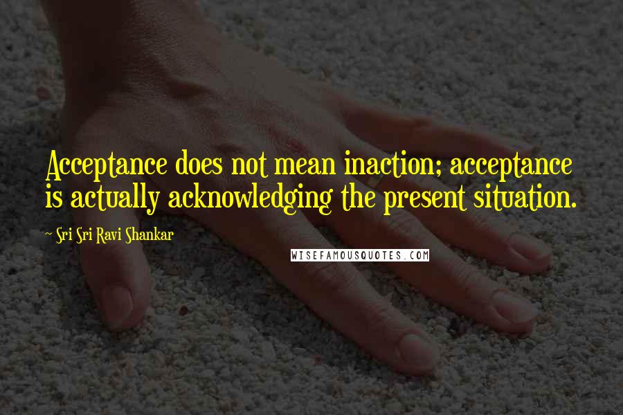 Sri Sri Ravi Shankar Quotes: Acceptance does not mean inaction; acceptance is actually acknowledging the present situation.