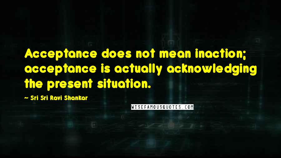 Sri Sri Ravi Shankar Quotes: Acceptance does not mean inaction; acceptance is actually acknowledging the present situation.