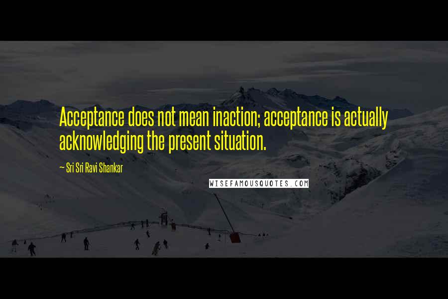 Sri Sri Ravi Shankar Quotes: Acceptance does not mean inaction; acceptance is actually acknowledging the present situation.