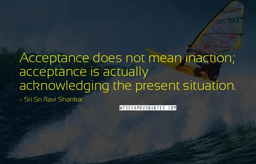 Sri Sri Ravi Shankar Quotes: Acceptance does not mean inaction; acceptance is actually acknowledging the present situation.