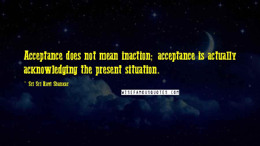 Sri Sri Ravi Shankar Quotes: Acceptance does not mean inaction; acceptance is actually acknowledging the present situation.