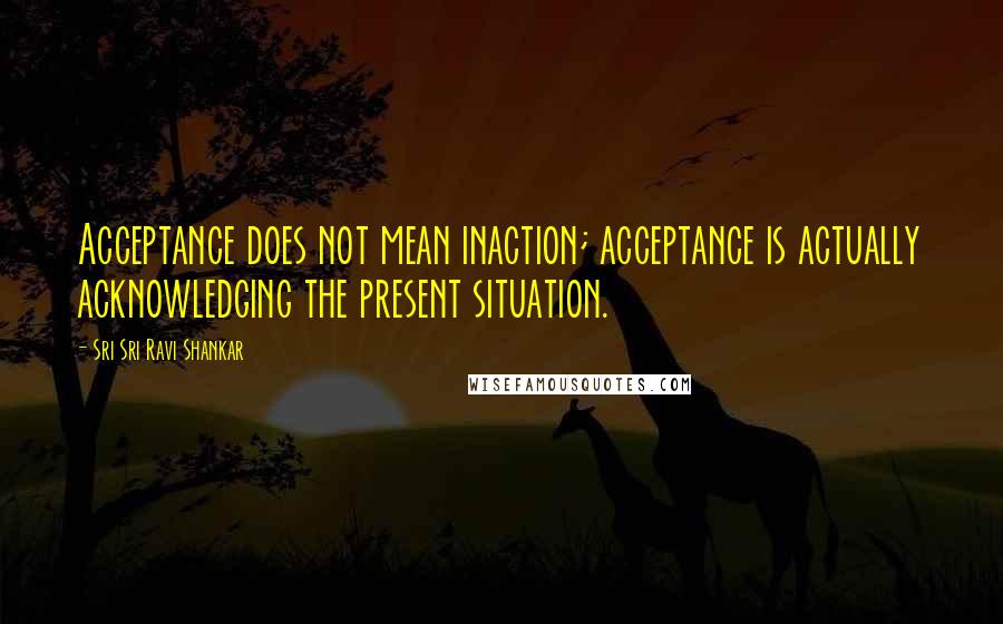 Sri Sri Ravi Shankar Quotes: Acceptance does not mean inaction; acceptance is actually acknowledging the present situation.