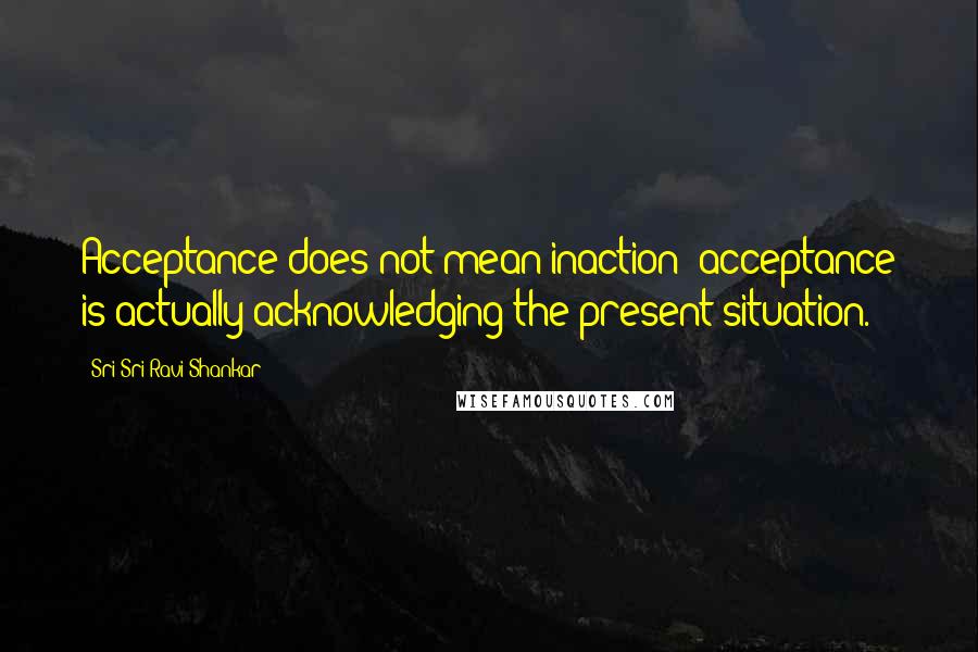 Sri Sri Ravi Shankar Quotes: Acceptance does not mean inaction; acceptance is actually acknowledging the present situation.