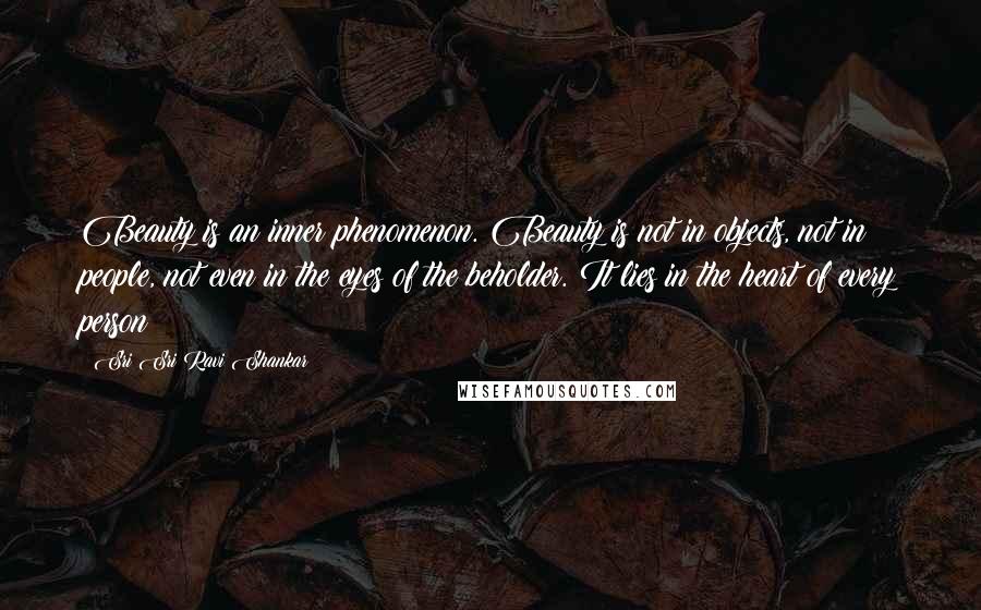 Sri Sri Ravi Shankar Quotes: Beauty is an inner phenomenon. Beauty is not in objects, not in people, not even in the eyes of the beholder. It lies in the heart of every person