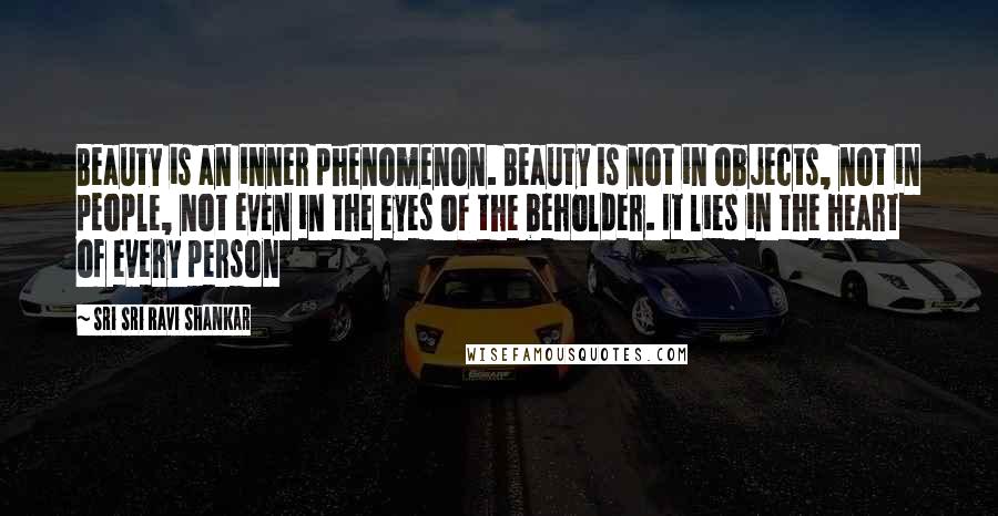 Sri Sri Ravi Shankar Quotes: Beauty is an inner phenomenon. Beauty is not in objects, not in people, not even in the eyes of the beholder. It lies in the heart of every person