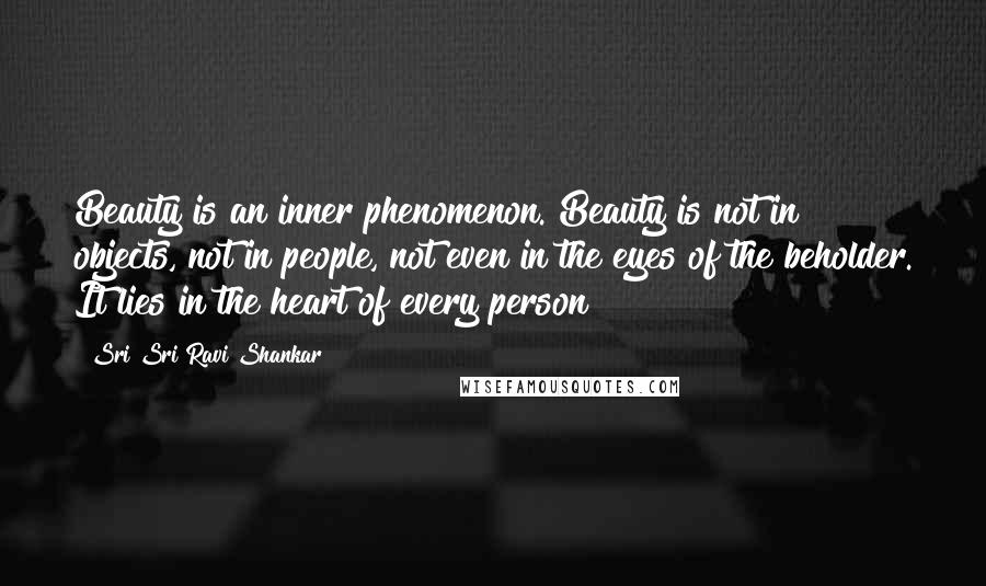 Sri Sri Ravi Shankar Quotes: Beauty is an inner phenomenon. Beauty is not in objects, not in people, not even in the eyes of the beholder. It lies in the heart of every person