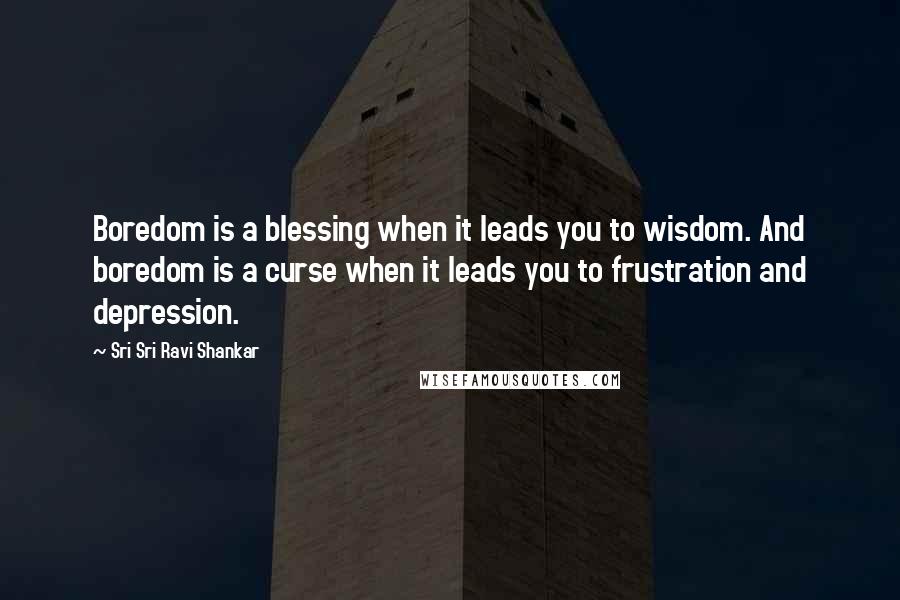 Sri Sri Ravi Shankar Quotes: Boredom is a blessing when it leads you to wisdom. And boredom is a curse when it leads you to frustration and depression.