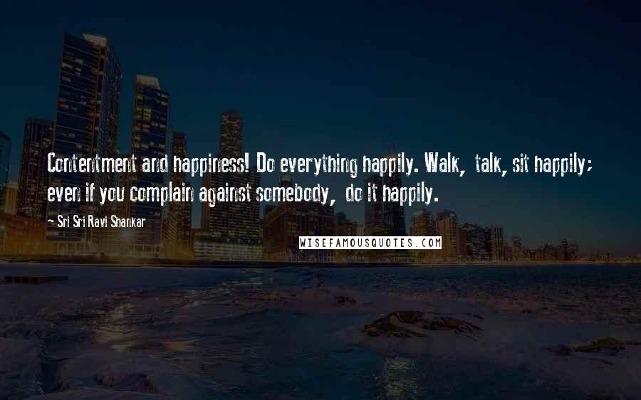 Sri Sri Ravi Shankar Quotes: Contentment and happiness! Do everything happily. Walk,  talk, sit happily; even if you complain against somebody,  do it happily.