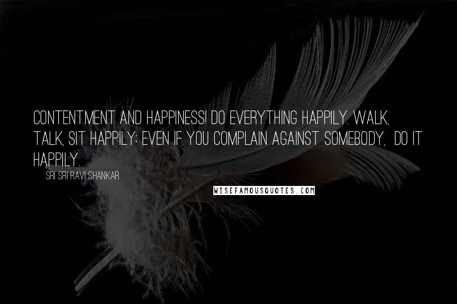 Sri Sri Ravi Shankar Quotes: Contentment and happiness! Do everything happily. Walk,  talk, sit happily; even if you complain against somebody,  do it happily.