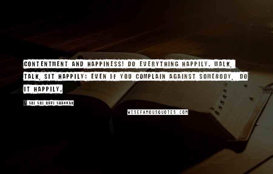 Sri Sri Ravi Shankar Quotes: Contentment and happiness! Do everything happily. Walk,  talk, sit happily; even if you complain against somebody,  do it happily.