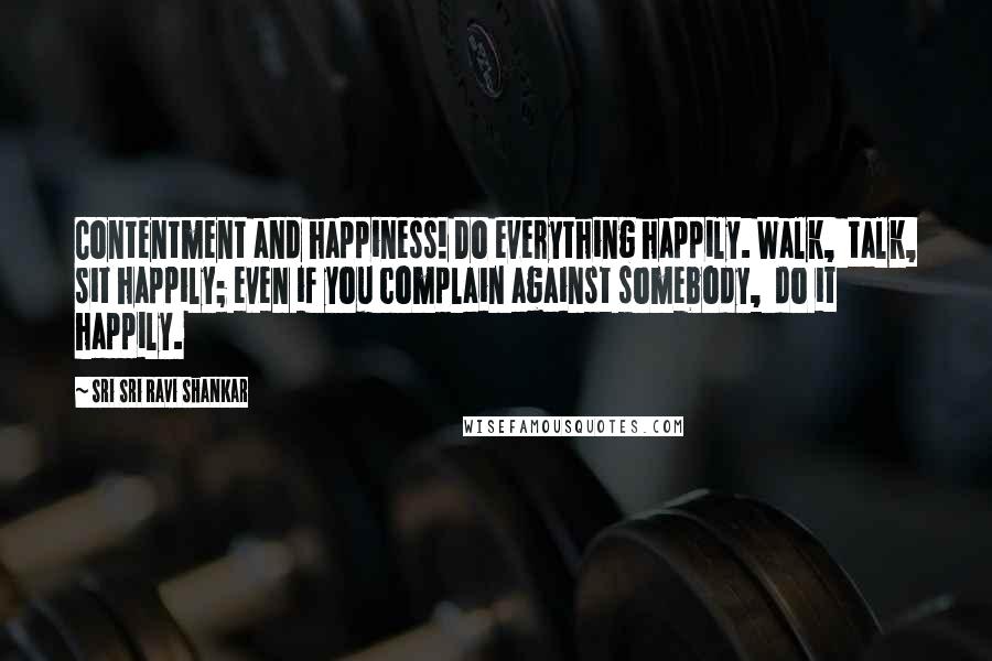 Sri Sri Ravi Shankar Quotes: Contentment and happiness! Do everything happily. Walk,  talk, sit happily; even if you complain against somebody,  do it happily.