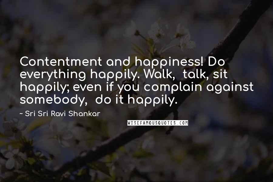 Sri Sri Ravi Shankar Quotes: Contentment and happiness! Do everything happily. Walk,  talk, sit happily; even if you complain against somebody,  do it happily.