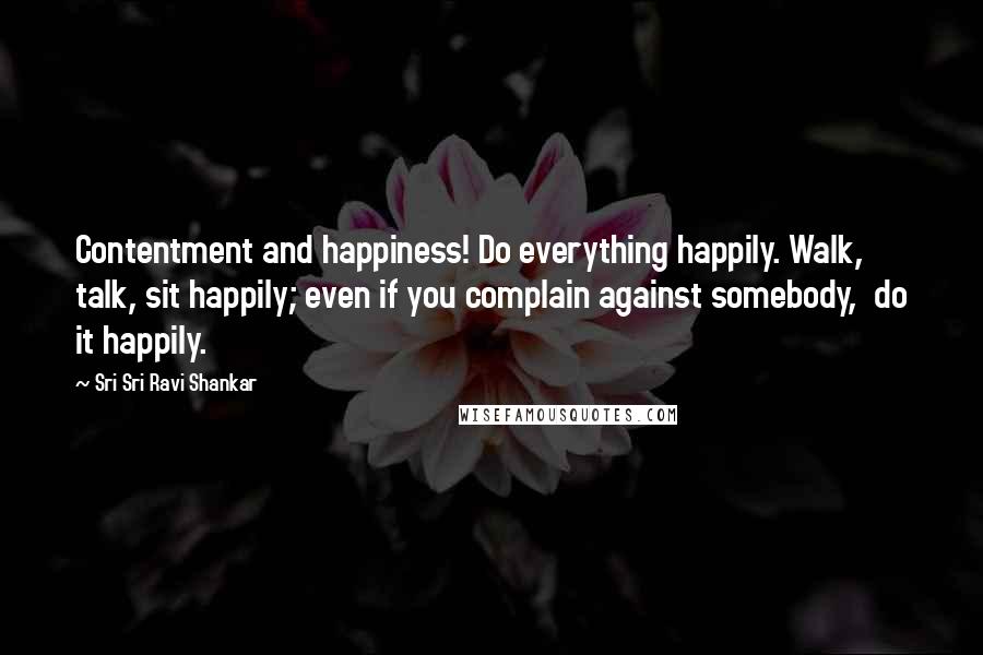 Sri Sri Ravi Shankar Quotes: Contentment and happiness! Do everything happily. Walk,  talk, sit happily; even if you complain against somebody,  do it happily.