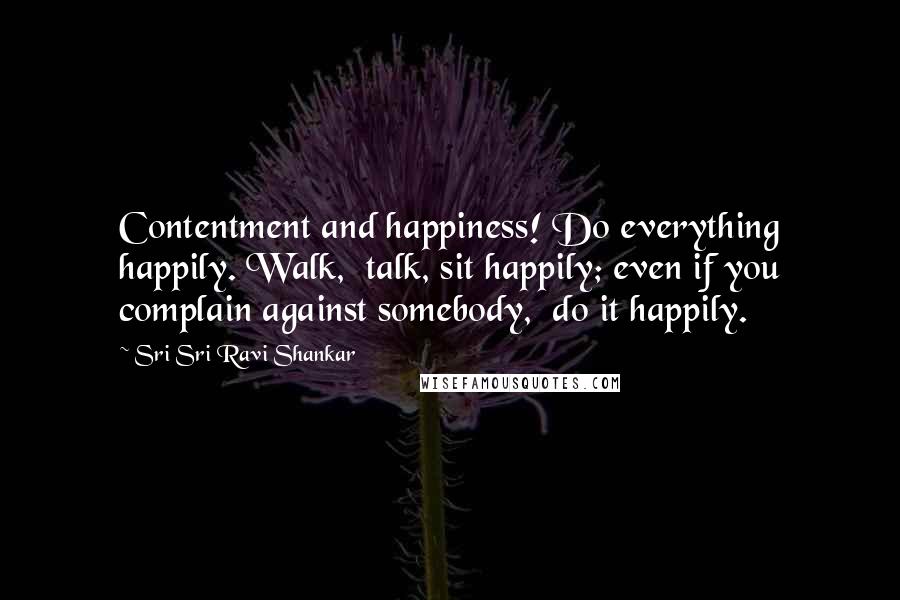 Sri Sri Ravi Shankar Quotes: Contentment and happiness! Do everything happily. Walk,  talk, sit happily; even if you complain against somebody,  do it happily.