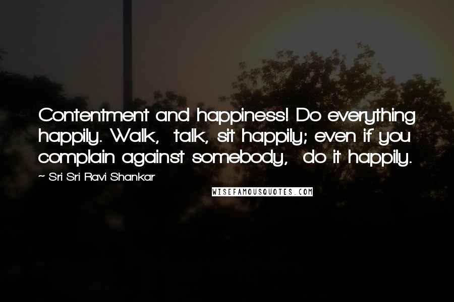 Sri Sri Ravi Shankar Quotes: Contentment and happiness! Do everything happily. Walk,  talk, sit happily; even if you complain against somebody,  do it happily.