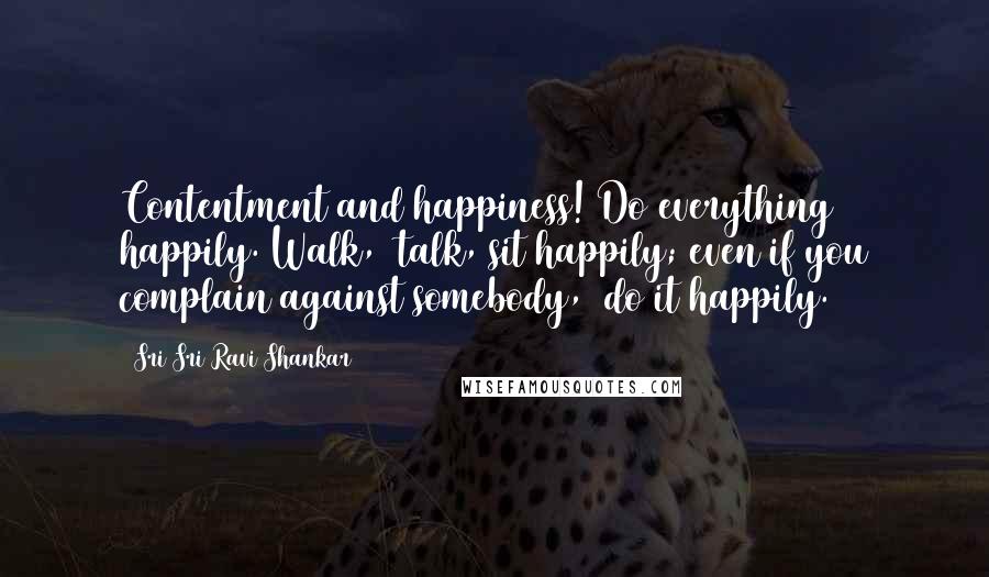 Sri Sri Ravi Shankar Quotes: Contentment and happiness! Do everything happily. Walk,  talk, sit happily; even if you complain against somebody,  do it happily.