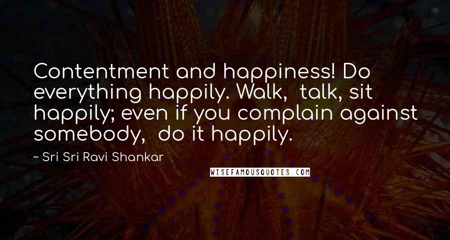 Sri Sri Ravi Shankar Quotes: Contentment and happiness! Do everything happily. Walk,  talk, sit happily; even if you complain against somebody,  do it happily.