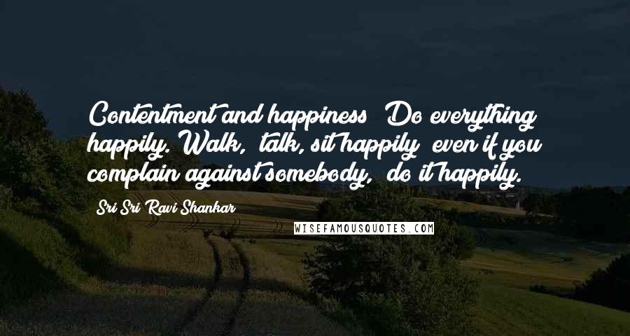 Sri Sri Ravi Shankar Quotes: Contentment and happiness! Do everything happily. Walk,  talk, sit happily; even if you complain against somebody,  do it happily.