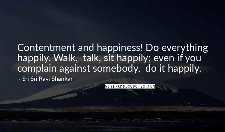 Sri Sri Ravi Shankar Quotes: Contentment and happiness! Do everything happily. Walk,  talk, sit happily; even if you complain against somebody,  do it happily.