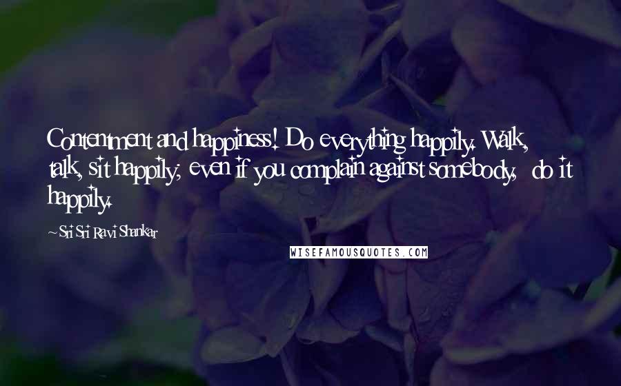 Sri Sri Ravi Shankar Quotes: Contentment and happiness! Do everything happily. Walk,  talk, sit happily; even if you complain against somebody,  do it happily.