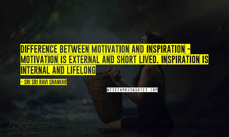 Sri Sri Ravi Shankar Quotes: Difference between motivation and inspiration - Motivation is external and short lived. Inspiration is internal and lifelong