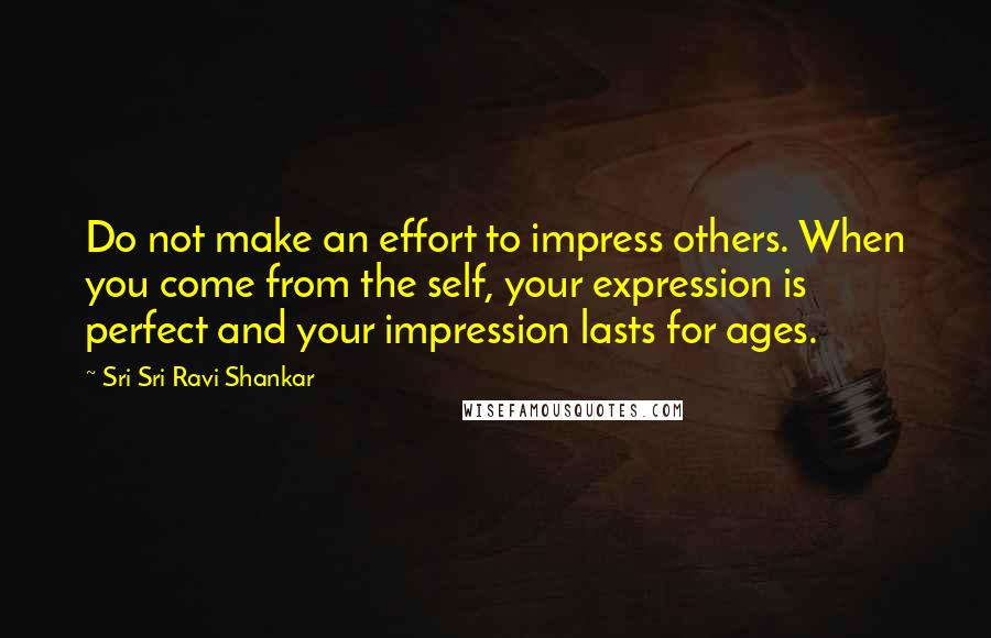 Sri Sri Ravi Shankar Quotes: Do not make an effort to impress others. When you come from the self, your expression is perfect and your impression lasts for ages.