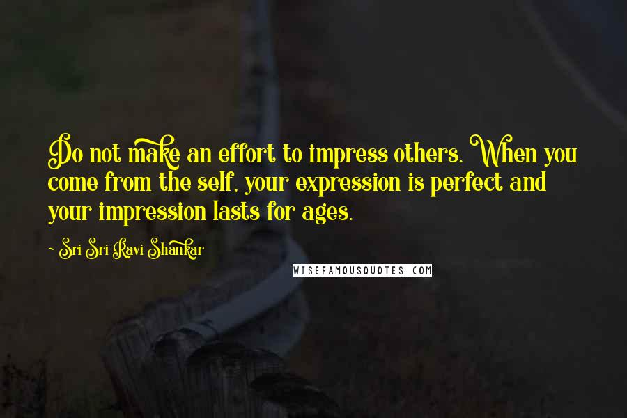 Sri Sri Ravi Shankar Quotes: Do not make an effort to impress others. When you come from the self, your expression is perfect and your impression lasts for ages.