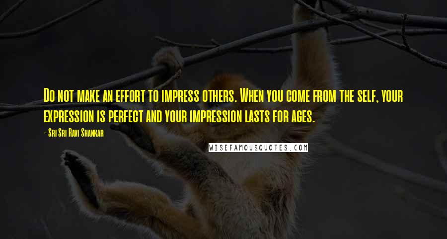 Sri Sri Ravi Shankar Quotes: Do not make an effort to impress others. When you come from the self, your expression is perfect and your impression lasts for ages.