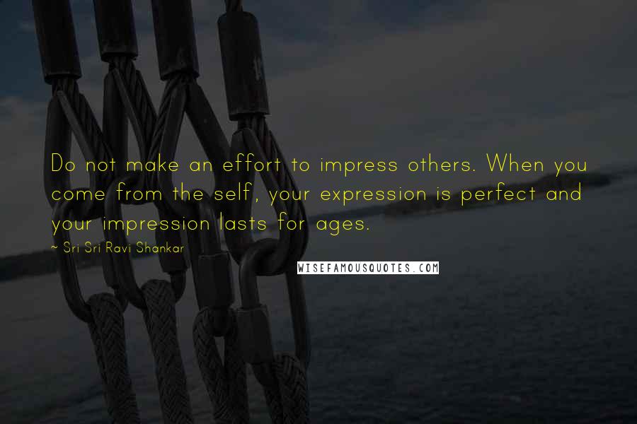 Sri Sri Ravi Shankar Quotes: Do not make an effort to impress others. When you come from the self, your expression is perfect and your impression lasts for ages.