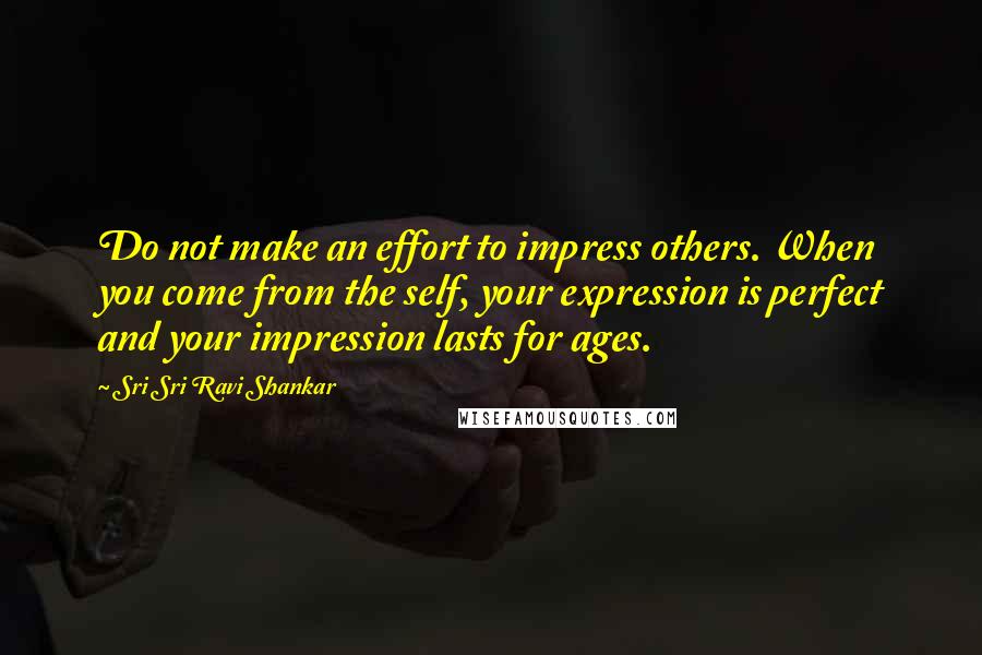 Sri Sri Ravi Shankar Quotes: Do not make an effort to impress others. When you come from the self, your expression is perfect and your impression lasts for ages.