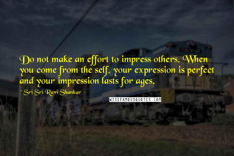 Sri Sri Ravi Shankar Quotes: Do not make an effort to impress others. When you come from the self, your expression is perfect and your impression lasts for ages.