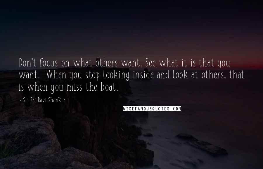 Sri Sri Ravi Shankar Quotes: Don't focus on what others want. See what it is that you want. When you stop looking inside and look at others, that is when you miss the boat.