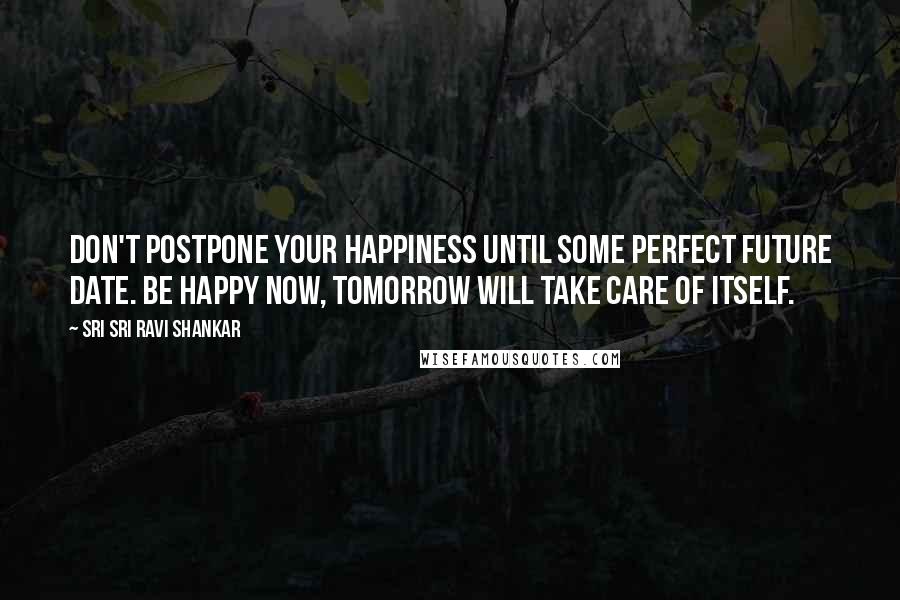 Sri Sri Ravi Shankar Quotes: Don't postpone your happiness until some perfect future date. Be happy now, tomorrow will take care of itself.