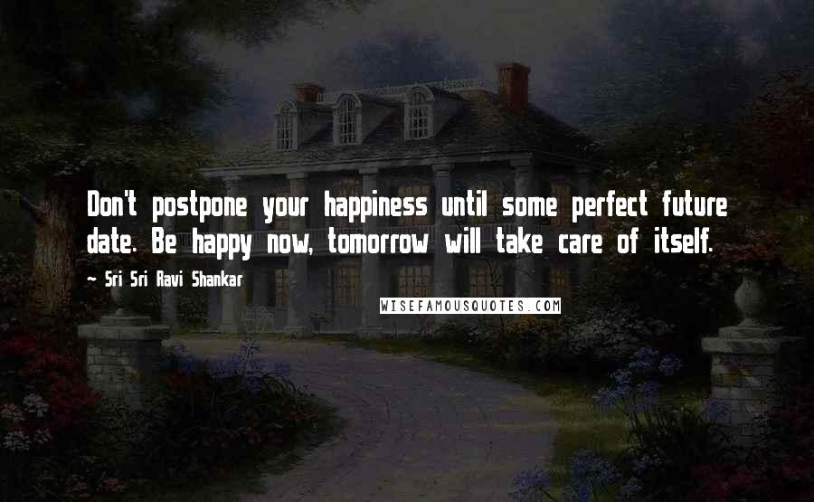 Sri Sri Ravi Shankar Quotes: Don't postpone your happiness until some perfect future date. Be happy now, tomorrow will take care of itself.