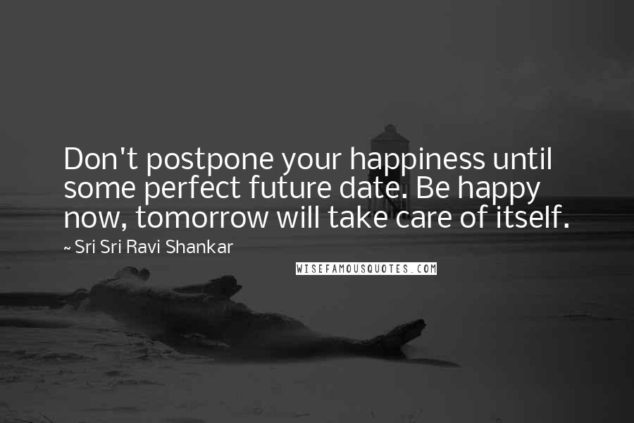 Sri Sri Ravi Shankar Quotes: Don't postpone your happiness until some perfect future date. Be happy now, tomorrow will take care of itself.